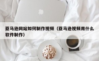 舞钢亚马逊网站如何制作视频（亚马逊视频用什么软件制作）